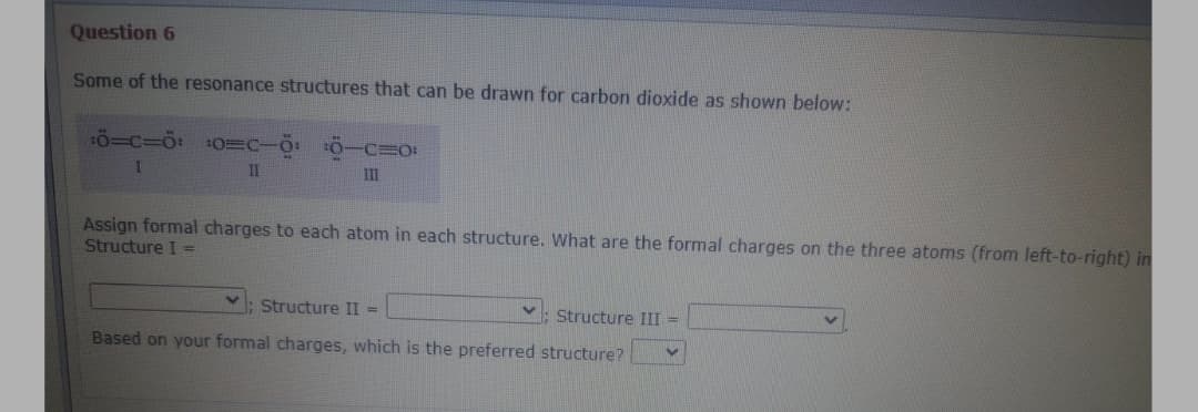 Question 6
Some of the resonance structures that can be drawn for carbon dioxide as shown below:
II
II
Assign formal charges to each atom in each structure. What are the formal charges on the three atoms (from left-to-right) in
Structure I =
Structure II =
Structure III =
Based on your formal charges, which is the preferred structure?
