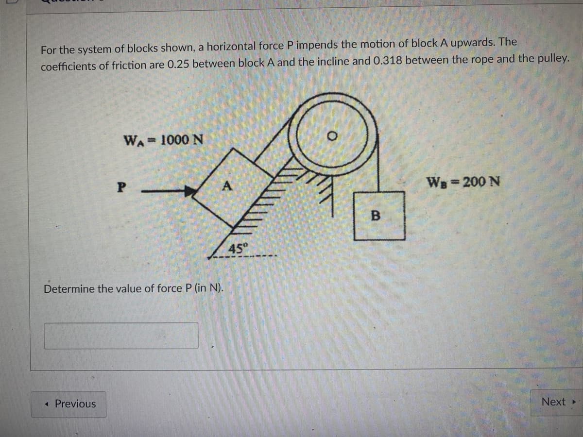 For the system of blocks shown, a horizontal force P impends the motion of block A upwards. The
coefficients of friction are 0.25 between block A and the incline and 0.318 between the rope and the pulley.
WA= 1000 N
WB=200 N
45°
Determine the value of force P (in N).
« Previous
Next
