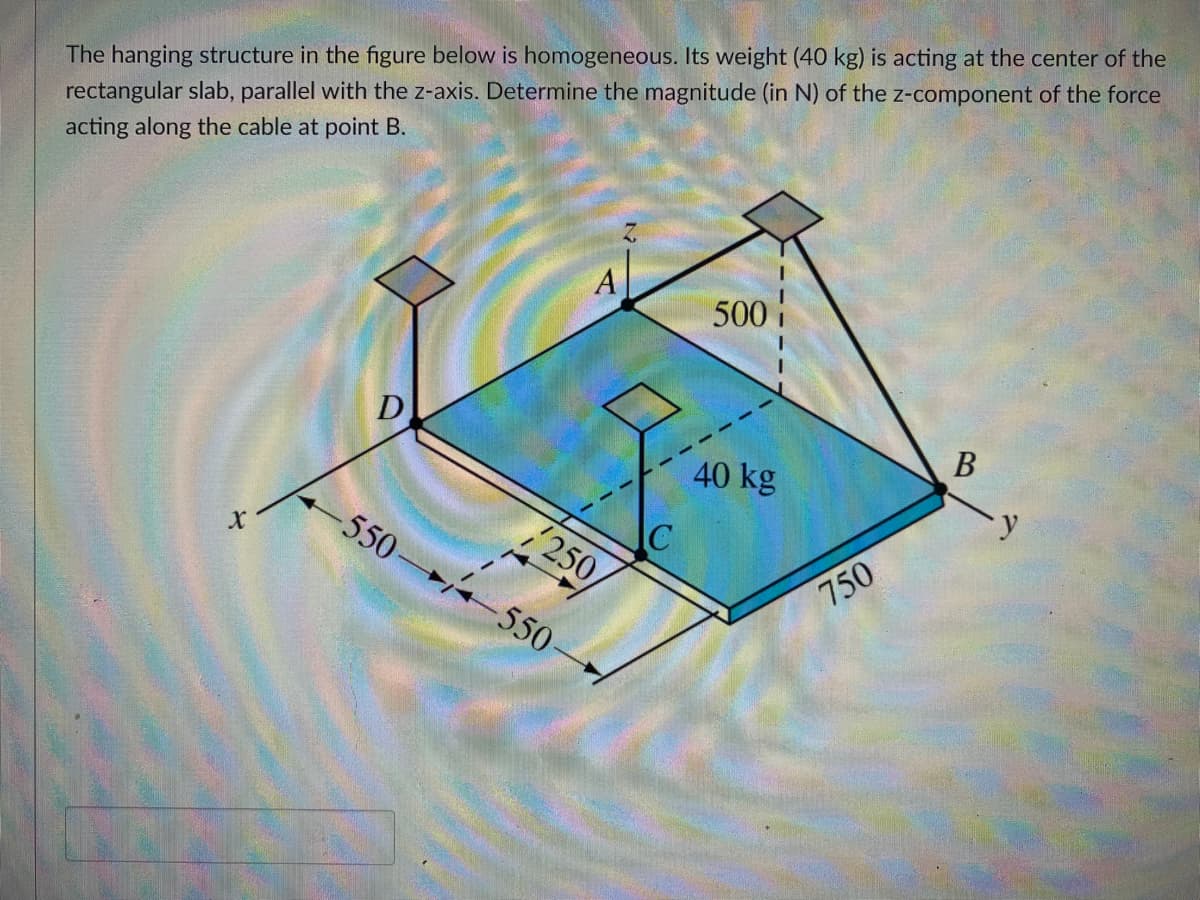 The hanging structure in the figure below is homogeneous. Its weight (40 kg) is acting at the center of the
rectangular slab, parallel with the z-axis. Determine the magnitude (in N) of the z-component of the force
acting along the cable at point B.
500
D
В
40 kg
C
250
550-
750
550
