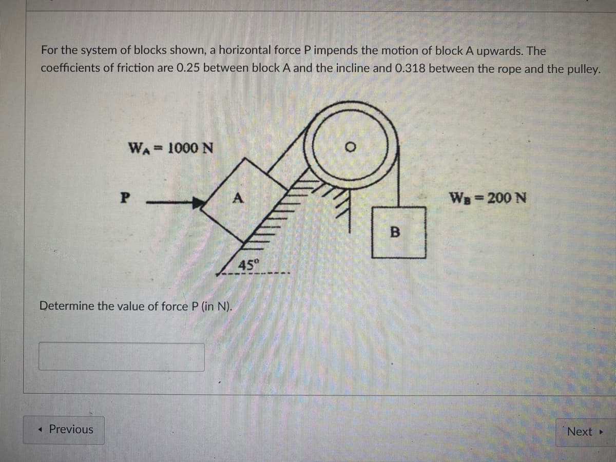 For the system of blocks shown, a horizontal force P impends the motion of block A upwards. The
coefficients of friction are 0.25 between block A and the incline and O.318 between the rope and the pulley.
WA = 1000 N
%3D
WB 200 N
45
Determine the value of force P (in N).
« Previous
Next
