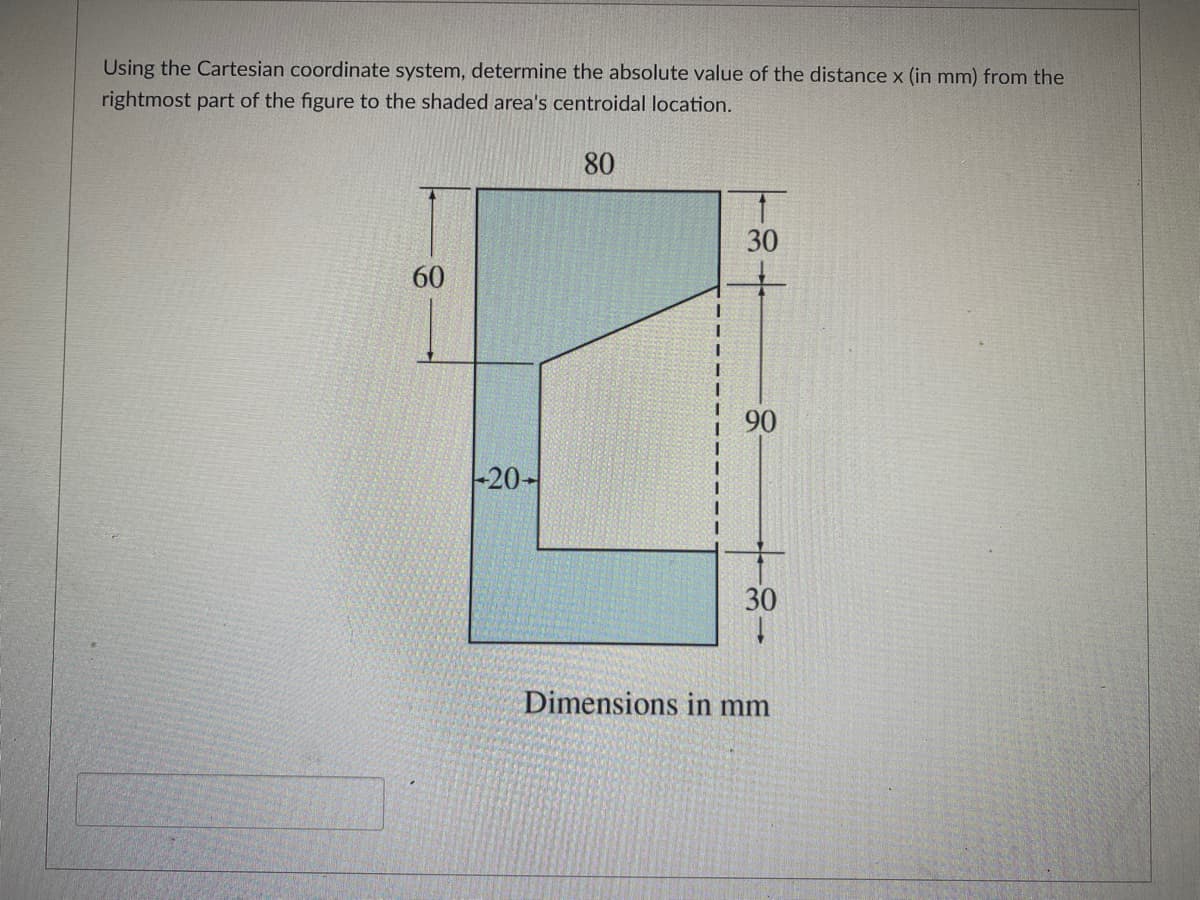 Using the Cartesian coordinate system, determine the absolute value of the distance x (in mm) from the
rightmost part of the figure to the shaded area's centroidal location.
80
30
60
90
-20에
30
Dimensions in mm
