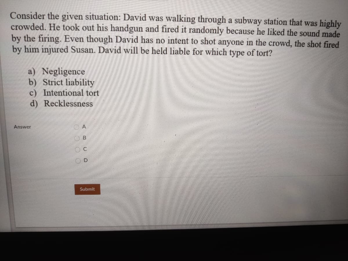 Consider the given situation: David was walking through a subway station that was highly
crowded. He took out his handgun and fired it randomly because he liked the sound made
by the firing. Even though David has no intent to shot anyone in the crowd, the shot fired
by him injured Susan. David will be held liable for which type of tort?
a) Negligence
b) Strict liability
c) Intentional tort
d) Recklessness
Answer
Submit
O O O O
