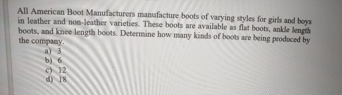 All American Boot Manufacturers manufacture boots of varying styles for girls and boys
in leather and non-leather varieties. These boots are available as flat boots, ankle length
boots, and knee length boots. Determine how many kinds of boots are being produced by
the company.
3.
b) 6
a
12
d) 18
