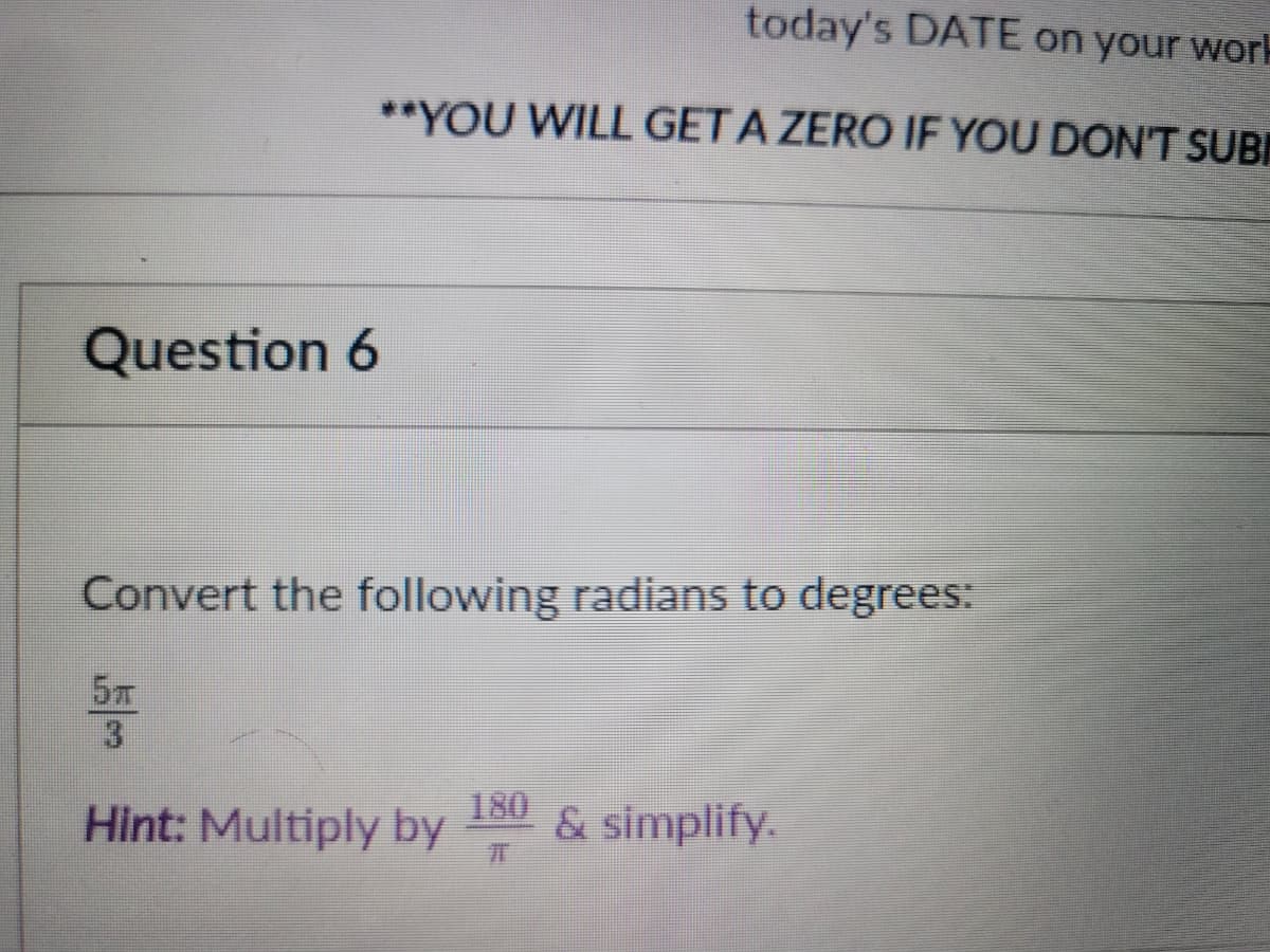 today's DATE on your work
**YOU WILL GET A ZERO IF YOU DON'T SUBI
Question 6
Convert the following radians to degrees:
5m
3.
180
Hint: Multiply by & simplify.
