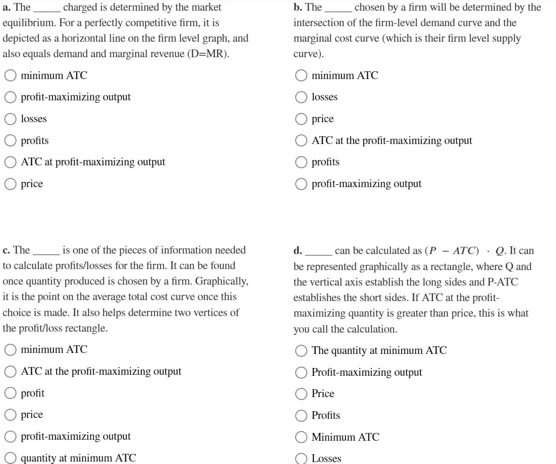 a. The
charged is determined by the market
equilibrium. For a perfectly competitive firm, it is
depicted as a horizontal line on the firm level graph, and
also equals demand and marginal revenue (D=MR).
minimum ATC
profit-maximizing output
losses
profits
ATC at profit-maximizing output
price
c. The
is one of the pieces of information needed
to calculate profits/losses for the firm. It can be found
once quantity produced is chosen by a firm. Graphically,
it is the point on the average total cost curve once this
choice is made. It also helps determine two vertices of
the profit/loss rectangle.
minimum ATC
ATC at the profit-maximizing output
profit
price
profit-maximizing output
quantity at minimum ATC
b. The
chosen by a firm will be determined by the
intersection of the firm-level demand curve and the
marginal cost curve (which is their firm level supply
curve).
minimum ATC
losses
price
ATC at the profit-maximizing output
profits
profit-maximizing output
d. can be calculated as (P - ATC) . Q. It can
be represented graphically as a rectangle, where Q and
the vertical axis establish the long sides and P-ATC
establishes the short sides. If ATC at the profit-
maximizing quantity is greater than price, this is what
you call the calculation.
The quantity at minimum ATC
Profit-maximizing output
Price
Profits
Minimum ATC
Losses