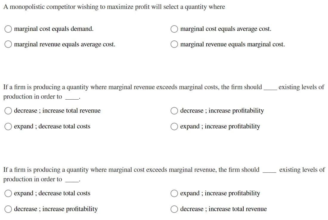 A monopolistic competitor wishing to maximize profit will select a quantity where
marginal cost equals demand.
marginal revenue equals average cost.
marginal cost equals average cost.
marginal revenue equals marginal cost.
If a firm is producing a quantity where marginal revenue exceeds marginal costs, the firm should
production in order to
decrease; increase total revenue
expand; decrease total costs
decrease; increase profitability
expand; increase profitability
If a firm is producing a quantity where marginal cost exceeds marginal revenue, the firm should
production in order to
expand; decrease total costs
decrease; increase profitability
expand; increase profitability
decrease increase total revenue
existing levels of
existing levels of