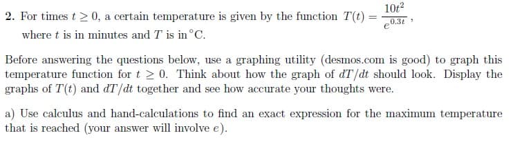 2. For times t > 0, a certain temperature is given by the function T(t) =
€0.3t
10t²
where t is in minutes and T is in °C.
e
Before answering the questions below, use a graphing utility (desmos.com is good) to graph this
temperature function for t≥ 0. Think about how the graph of dT/dt should look. Display the
graphs of T(t) and dT/dt together and see how accurate your thoughts were.
a) Use calculus and hand-calculations to find an exact expression for the maximum temperature
that is reached (your answer will involve e).