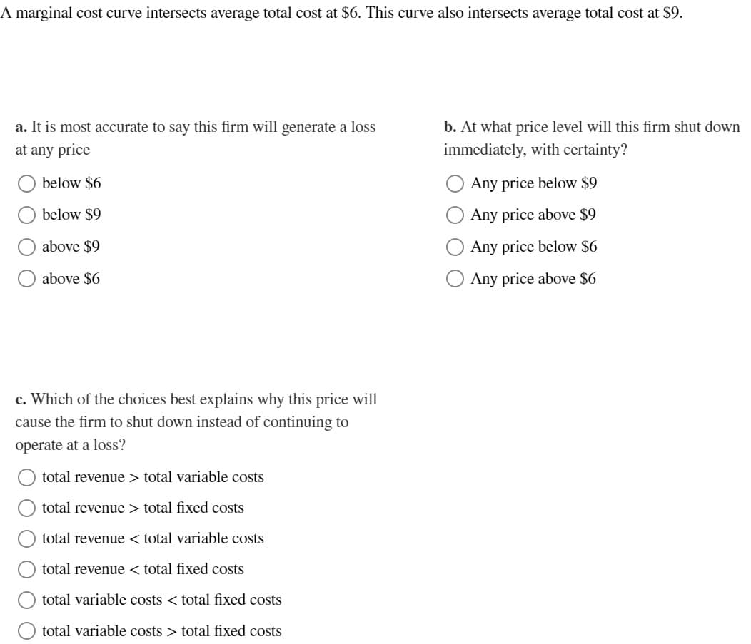 A marginal cost curve intersects average total cost at $6. This curve also intersects average total cost at $9.
a. It is most accurate to say this firm will generate a loss
at any price
below $6
below $9
above $9
above $6
c. Which of the choices best explains why this price will
cause the firm to shut down instead of continuing to
operate at a loss?
O O O O O
total revenue > total variable costs
total revenue > total fixed costs
total
revenue < total variable costs
total revenue < total fixed costs
total
variable costs < total fixed costs
total variable costs > total fixed costs
b. At what price level will this firm shut down
immediately, with certainty?
Any price below $9
Any price above $9
Any price below $6
Any price above $6