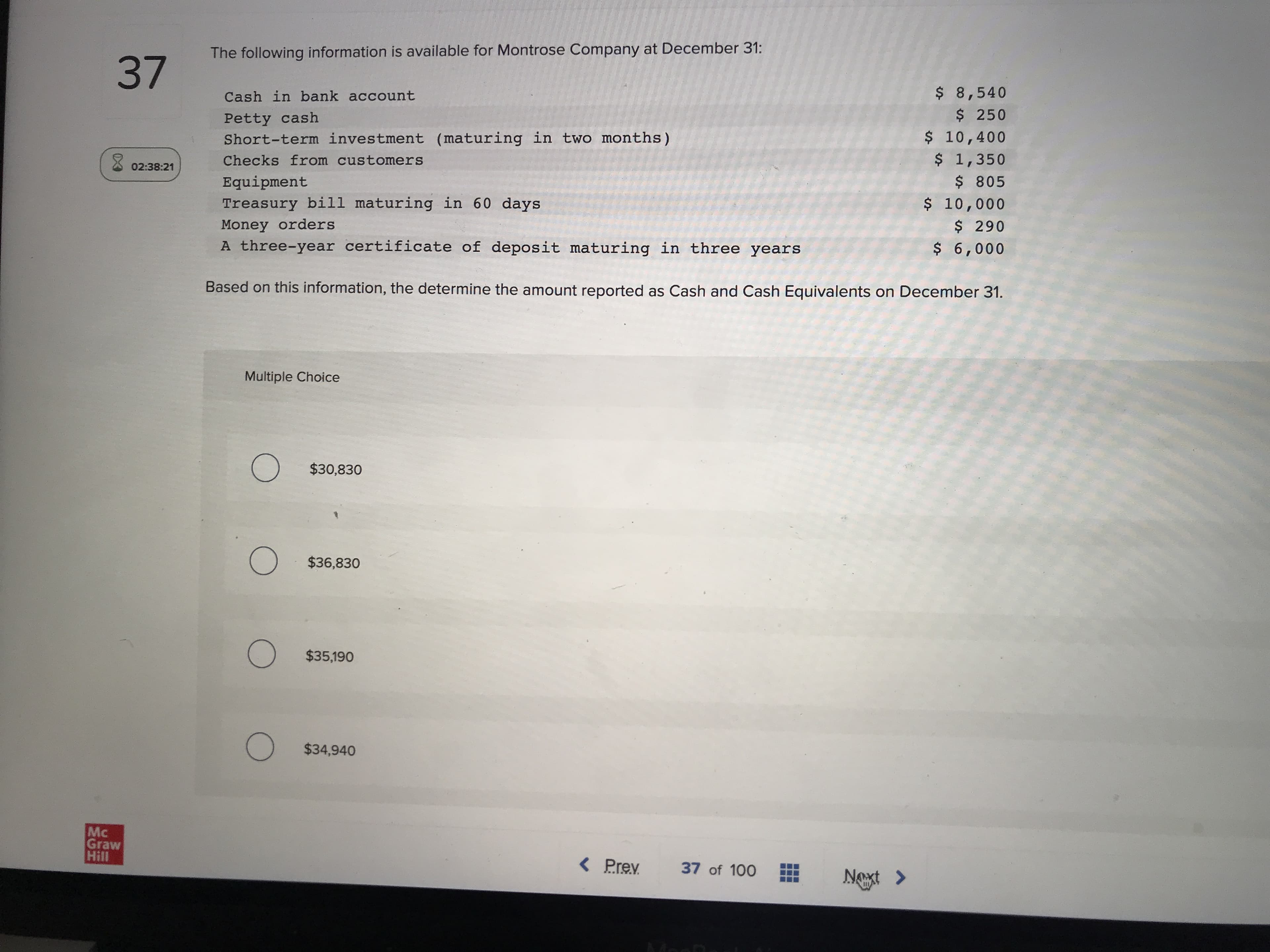 The following information is available for Montrose Company at December 31:
$ 8,540
$ 250
$ 10,400
$ 1,350
Cash in bank account
Petty cash
Short-term investment (maturing in two months)
Checks from customers
Equipment
$805
Treasury bill maturing in 60 days
Money orders
A three-year certificate of deposit maturing in three years
$ 10,000
$ 290
$ 6,000
Based on this information, the determine the amount reported as Cash and Cash Equivalents on December 31.
