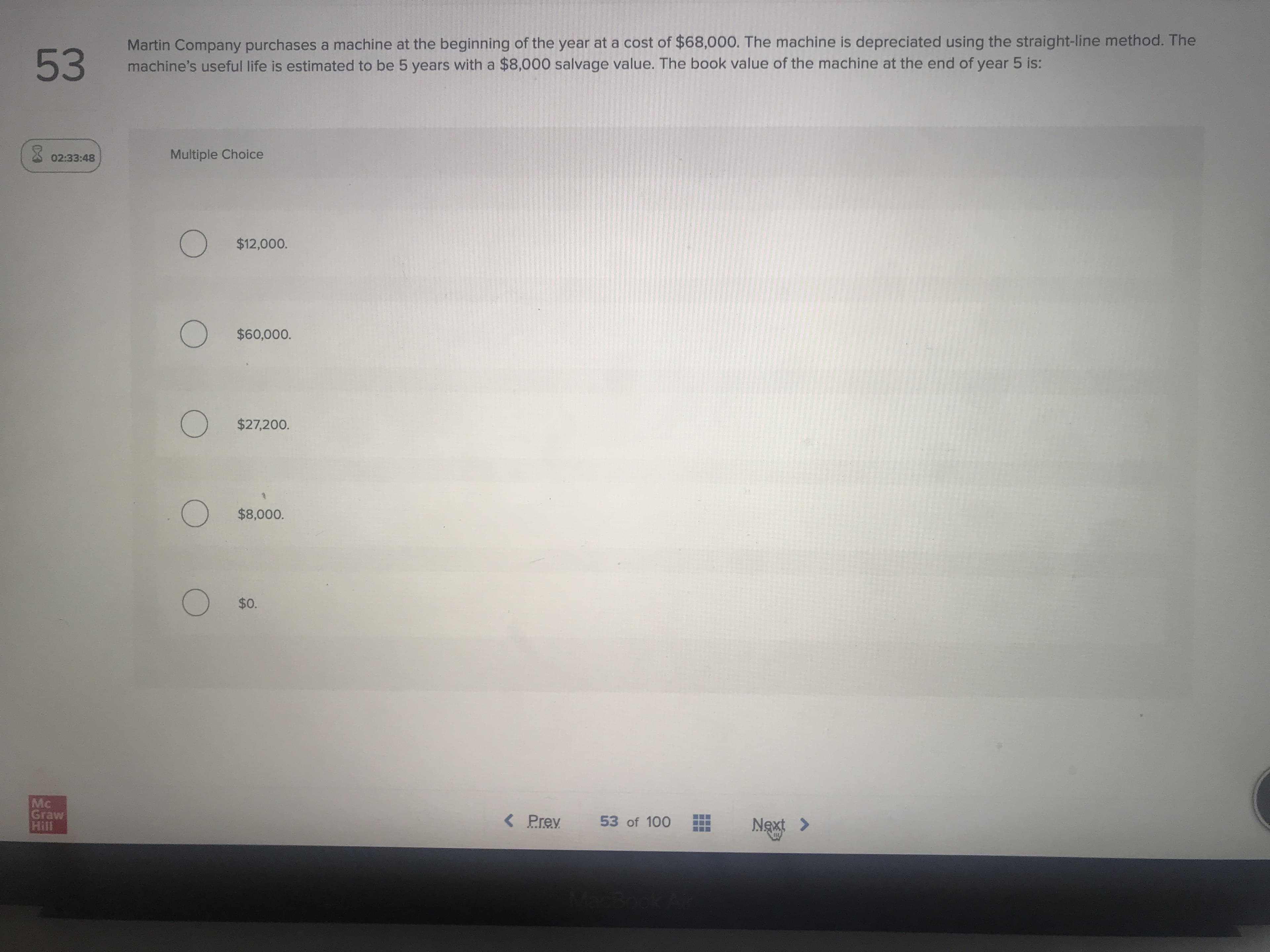 Martin Company purchases a machine at the beginning of the year at a cost of $68,000. The machine is depreciated using the straight-line method. The
machine's useful life is estimated to be 5 years with a $8,000 salvage value. The book value of the machine at the end of year 5 is:
Multiple Choice
$12,000.
$60,000.
$27,200.

