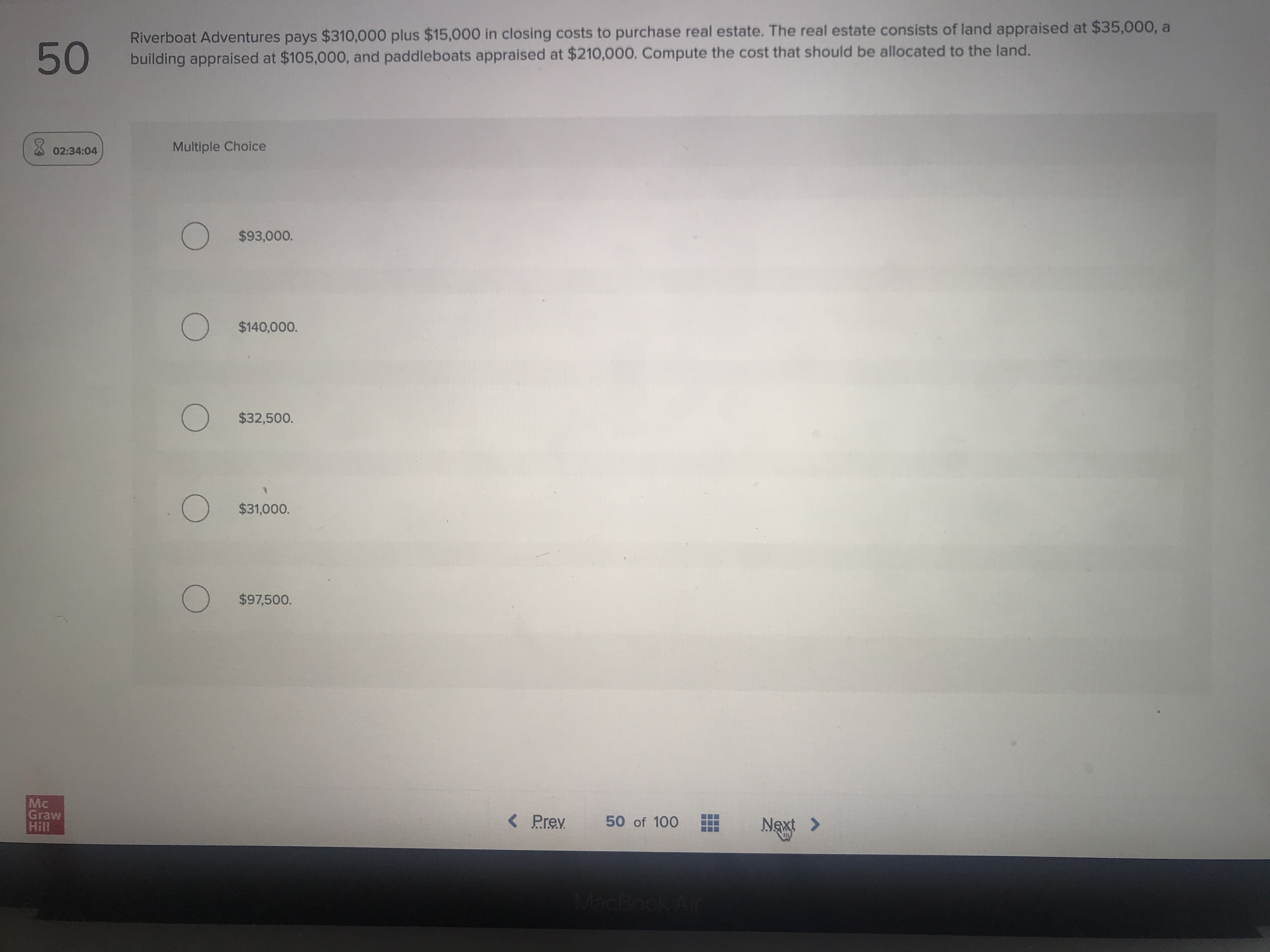 50
Riverboat Adventures pays $310,000 plus $15,000 in closing costs to purchase real estate. The real estate consists of land appraised at $35,000, a
building appraised at $105,000, and paddleboats appraised at $210,000. Compute the cost that should be allocated to the land.
02:34:04
Multiple Choice
O $93,000.
$140,000.
O $32,500.
