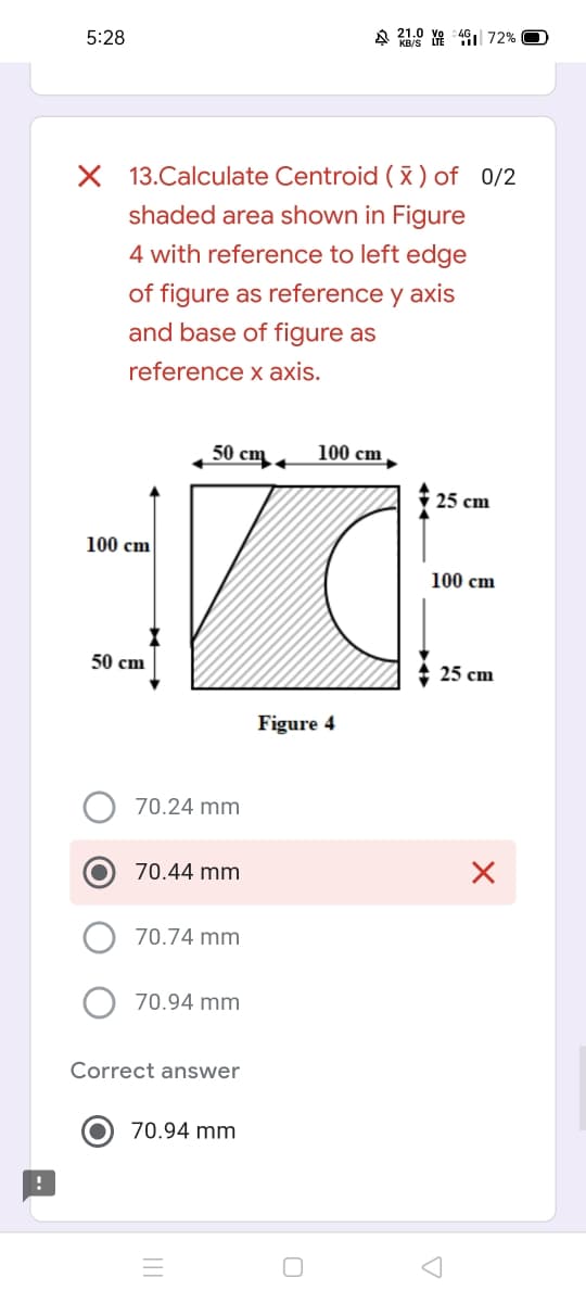 A Y 49| 72%
5:28
X 13.Calculate Centroid ( X ) of 0/2
shaded area shown in Figure
4 with reference to left edge
of figure as reference y axis
and base of figure as
reference x axis.
50 ст
100 cm
25 cm
100 cm
100 cm
50 сm
25 cm
Figure 4
70.24 mm
70.44 mm
70.74 mm
70.94 mm
Correct answer
70.94 mm
