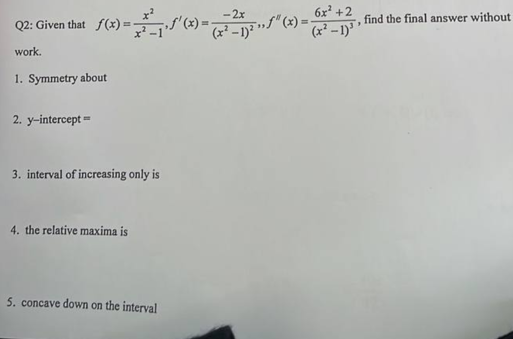 -2x
‚ƒ"(x)
(x) = ³₁'(x) = ² 2₁² "(x) =
(x²-1)²
Q2: Given that f(x) =
work.
1. Symmetry about
2. y-intercept ==
3. interval of increasing only is
4. the relative maxima is
5. concave down on the interval
6x² +2
(x² - 1)³
"
find the final answer without