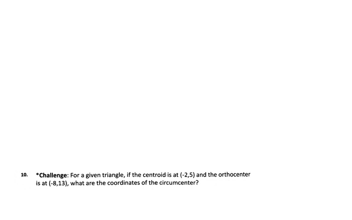 *Challenge: For a given triangle, if the centroid is at (-2,5) and the orthocenter
is at (-8,13), what are the coordinates of the circumcenter?
10.
