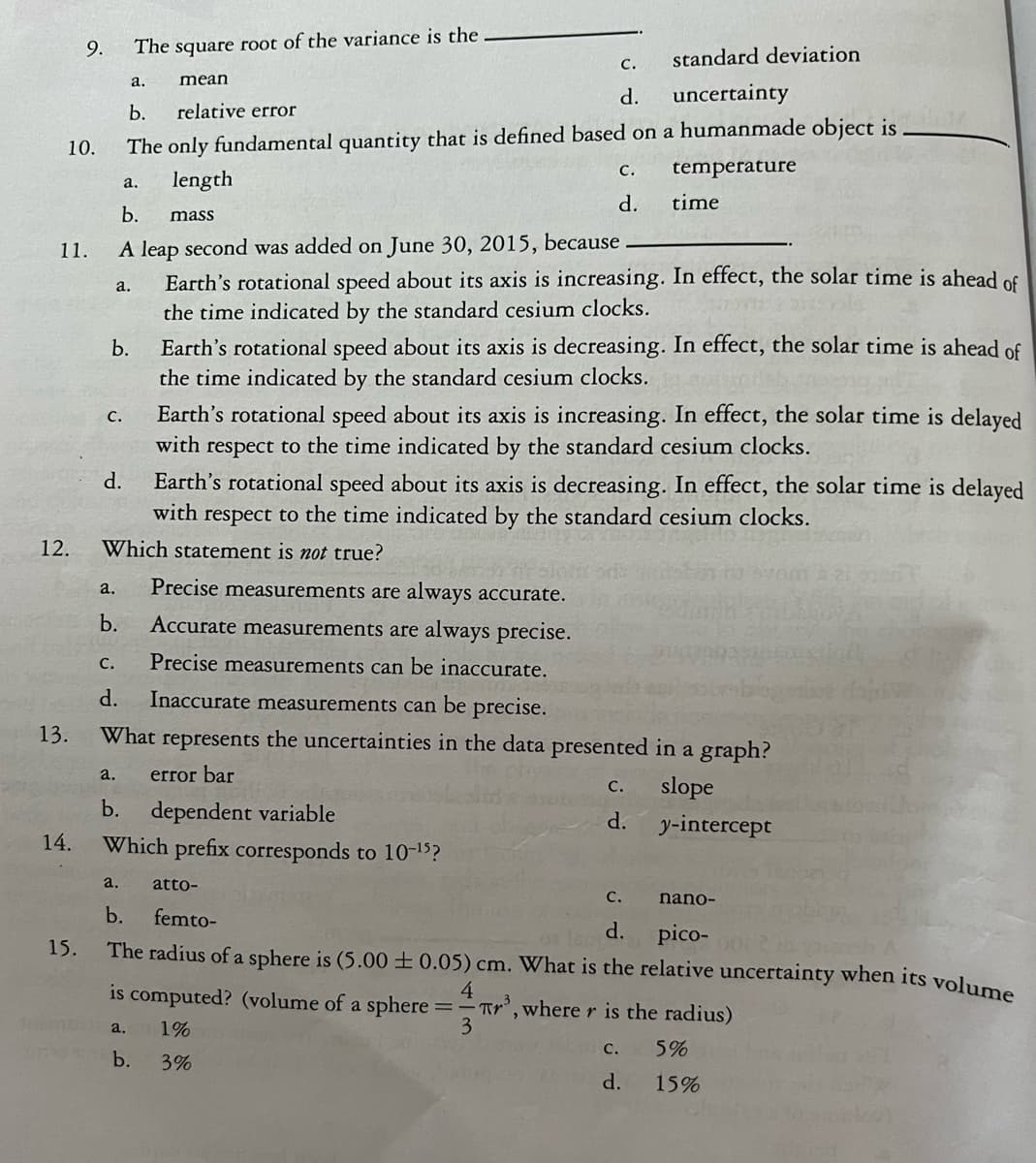 10.
11.
12.
13.
9.
14.
15.
a.
C.
standard deviation
a.
mean
uncertainty
b.
relative error
The only fundamental quantity that is defined based on a humanmade object is
length
temperature
mass
b.
The square root of the variance is the
a.
d.
b.
A leap second was added on June 30, 2015, because
Earth's rotational speed about its axis is increasing. In effect, the solar time is ahead of
the time indicated by the standard cesium clocks.
a.
b.
C.
d.
C.
d.
Earth's rotational speed about its axis is decreasing. In effect, the solar time is ahead of
the time indicated by the standard cesium clocks.
Earth's rotational speed about its axis is decreasing. In effect, the solar time is delayed
with respect to the time indicated by the standard cesium clocks.
Which statement is not true?
Earth's rotational speed about its axis is increasing. In effect, the solar time is delayed
with respect to the time indicated the standard cesium clocks.
dependent variable
Which prefix corresponds to 10-¹5?
time
a. Precise measurements are always accurate.
b. Accurate measurements are always precise.
Precise measurements can be inaccurate.
C.
d. Inaccurate measurements can be precise.
What represents the uncertainties in the data presented in a graph?
error bar
slope
y-intercept
a. atto-
b.
C.
d.
C.
d.
nano-
femto-
pico-
The radius of a sphere is (5.000.05) cm. What is the relative uncertainty when its volume
4
is computed? (volume of a sphere ==Tr³, where r is the radius)
3
a. 1%
C.
b.
3%
d.
5%
15%