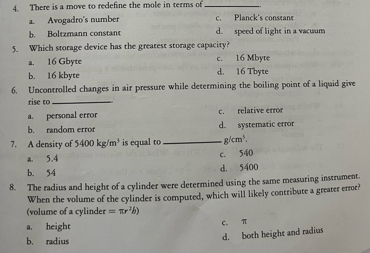 4.
6.
7.
8.
There is a move to redefine the mole in terms of.
a. Avogadro's number
b.
Boltzmann constant
Which storage device has the greatest storage capacity?
16 Mbyte
16 Gbyte
16 Tbyte
16 kbyte
Uncontrolled changes in air pressure while determining the boiling point of a liquid give
rise to
a.
b.
personal error
b. random error
A density of 5400 kg/m³ is equal to
5.4
b. 54
a.
a.
a.
b.
C.
d.
height
radius
C.
d.
C.
d.
540
5400
The radius and height of a cylinder were determined using the same measuring instrument.
When the volume of the cylinder is computed, which will likely contribute a greater error?
(volume of a cylinder = Tr²b)
Planck's constant
speed of light in a vacuum
C.
d.
- g/cm³.
relative error
systematic error
C.
d.
π
both height and radius