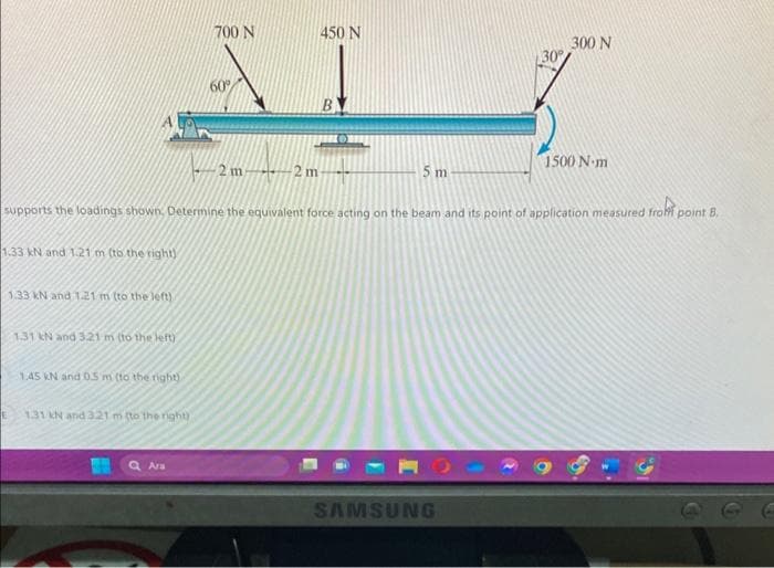 1.33 kN and 1.21 m (to the right)
1.33 kN and 1.21 m (to the left)
1.31 kN and 321 m (to the left)
1.45 kN and 0.5 m (to the right)
1.31 kN and 321 m (to the right)
700 N
Ara
60°
2 m2 m-
5 m
supports the loadings shown. Determine the equivalent force acting on the beam and its point of application measured from point B.
450 N
B
30°
SAMSUNG
300 N
1500 N-m
D