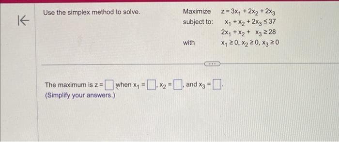 K
Use the simplex method to solve.
Maximize
subject to:
The maximum is z =
(Simplify your answers.)
with
when x₁ = x₂ =, and x3 =
z = 3x₁ + 2x₂ + 2x3
x₁ + x2 + 2x3 ≤37
2x₁ + x₂ + x3 228
X₁20, X₂20, X3 20