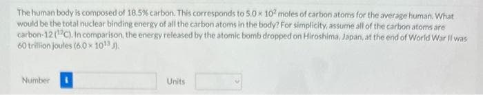 The human body is composed of 18.5% carbon. This corresponds to 5.0 x 102 moles of carbon atoms for the average human. What
would be the total nuclear binding energy of all the carbon atoms in the body? For simplicity, assume all of the carbon atoms are
carbon-12 (12C). In comparison, the energy released by the atomic bomb dropped on Hiroshima, Japan, at the end of World War II was
60 trillion joules (6.0 × 10¹3 J).
Number
Units