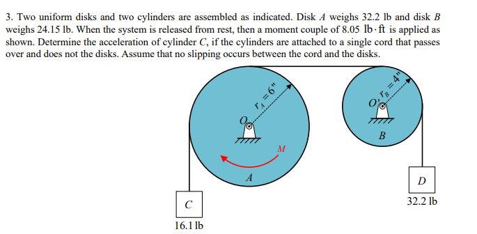 3. Two uniform disks and two cylinders are assembled as indicated. Disk A weighs 32.2 lb and disk B
weighs 24.15 lb. When the system is released from rest, then a moment couple of 8.05 lb-ft is applied as
shown. Determine the acceleration of cylinder C, if the cylinders are attached to a single cord that passes
over and does not the disks. Assume that no slipping occurs between the cord and the disks.
с
16.1 lb
"9='4
M
B
O, r₂ = 4"
D
32.2 lb