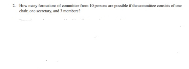 2. How many formations of committee from 10 persons are possible if the committee consists of one
chair, one secretary, and 3 members?
