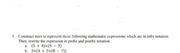 5. Construct trees to represent these following mathematic expressions which are in infix notation.
Then, rewrite the expression in prefix and postfix notation:
a. (5 + 4)x(9 - 3)
b. 3x(4 + 5x(8 - 7))
