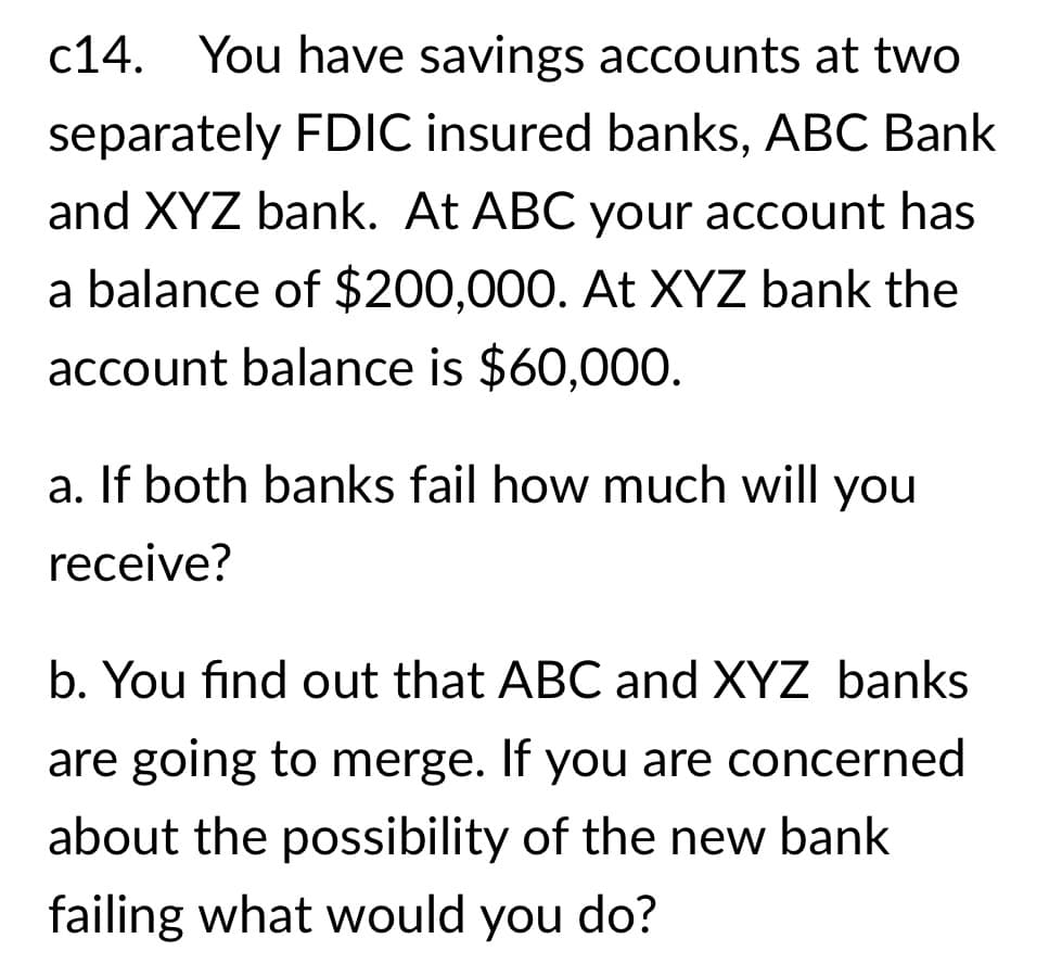 c14. You have savings accounts at two
separately FDIC insured banks, ABC Bank
and XYZ bank. At ABC your account has
a balance of $200,000. At XYZ bank the
account balance is $60,000.
a. If both banks fail how much will you
receive?
b. You find out that ABC and XYZ banks
are going to merge. If you are concerned
about the possibility of the new bank
failing what would you do?
