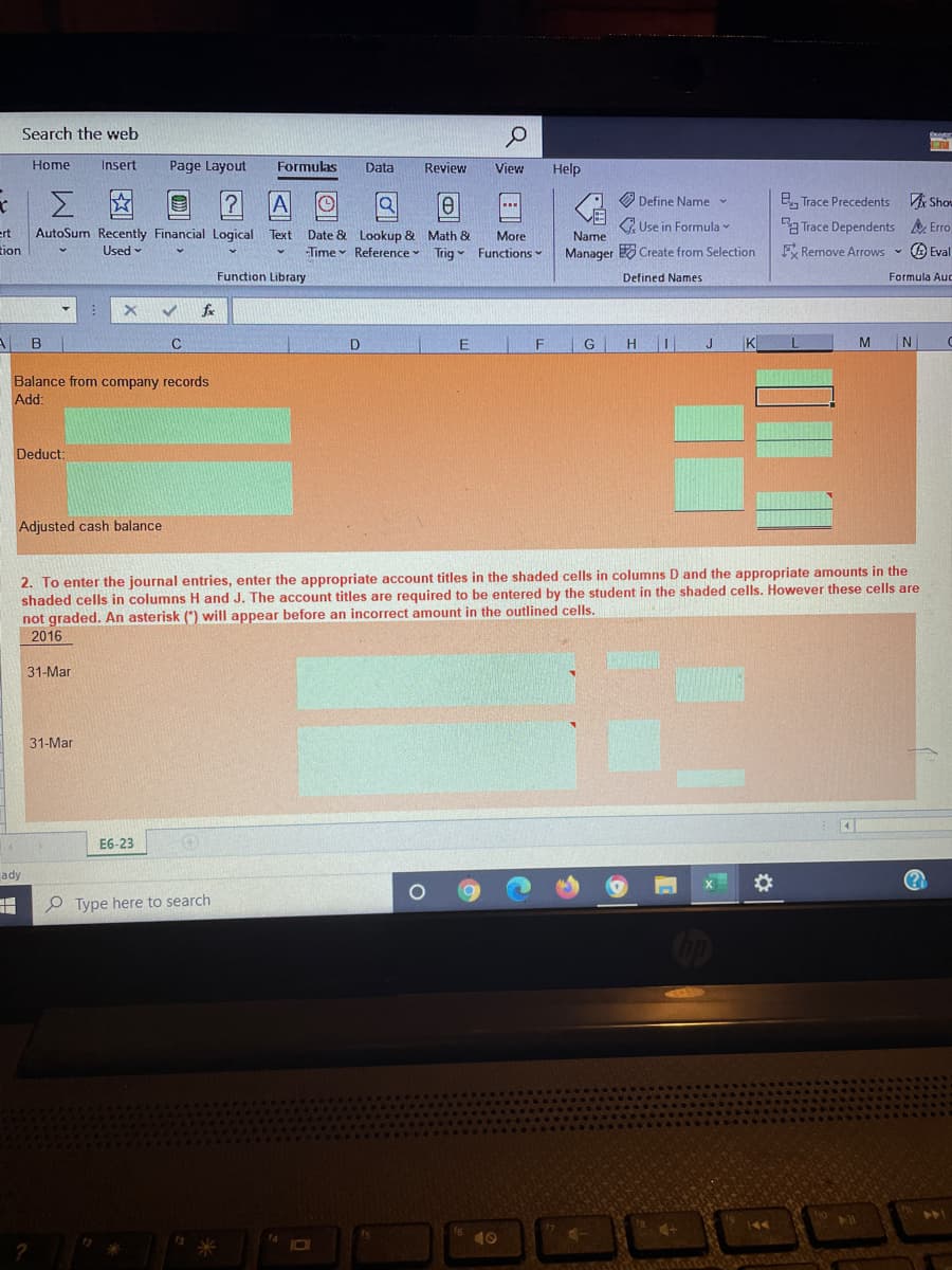 Search the web
Home
Insert
Page Layout
Formulas
Data
Review
View
Help
O Define Name
B, Trace Precedents
VA Shou
2 Use in Formula
Ba Trace Dependents Erro
ert
AutoSum Recently Financial Logical Text Date & Lookup & Math &
More
Time Reference Trig Functions
Name
tion
Used -
Manager Create from Selection
F Remove Arrows - A Eval
Function Library
Defined Names
Formula Aud
fx
C
G
H
J
K
N
Balance from company records
Add:
Deduct:
Adjusted cash balance
2. To enter the journal entries, enter the appropriate account titles in the shaded cells in columns D and the appropriate amounts in the
shaded cells in columns H and J. The account titles are required to be entered by the student in the shaded cells. However these cells are
not graded. An asterisk (*) will appear before an incorrect amount in the outlined cells.
2016
31-Mar
31-Mar
E6-23
ady
%23
P Type here to search
10
