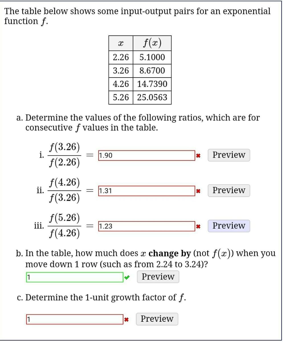 The table below shows some input-output pairs for an exponential
function f.
f(x)
2.26 5.1000
3.26 8.6700
4.26 14.7390
5.26 25.0563
a. Determine the values of the following ratios, which are for
consecutive f values in the table.
f(3.26)
i.
f(2.26)
1.90
Preview
f(4.26)
ii.
f(3.26)
1.31
Preview
f(5.26)
iii.
1.23
Preview
f(4.26)
b. In the table, how much does x change by (not f(x)) when you
move down 1 row (such as from 2.24 to 3.24)?
1
Preview
c. Determine the 1-unit growth factor of f.
Preview
||
