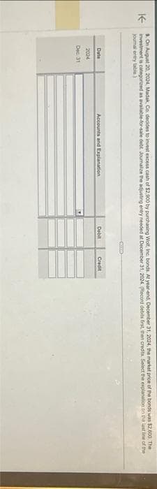 9. On August 20, 2024, Madak Co. decides to invest excess cash of $2,900 by purchasing Wolf, Inc. bonds. At year-end, December 31, 2024, the market price of the bonds was $2,600. The
K-
investment is categorized as available-for-sale debt Joumalize the adjusting entry needed at December 31, 2024. (Record debits first, then credits. Select the explanation on the last line of the
journal entry table)
Date
2024
Dec 31
Accounts and Explanation
Debit
Co
Credit