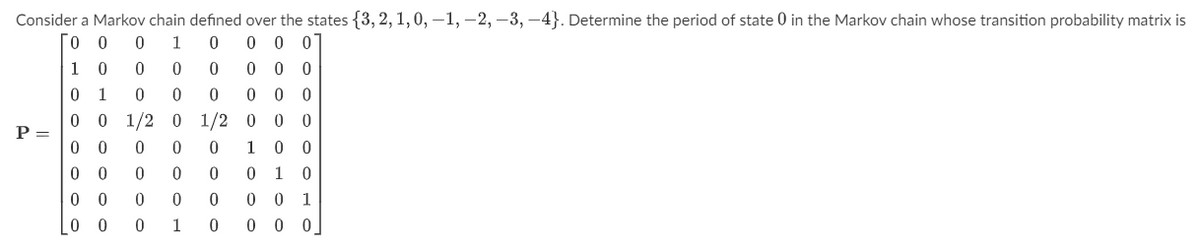 Consider a Markov chain defined over the states {3, 2, 1, 0, -1, -2, -3, -4}. Determine the period of state 0 in the Markov chain whose transition probability matrix is
00 0 1
0
0 0 0
10 0
0
0
0 00
0
1
0
0
0
0 0 1/2 0 1/2
00
0 0 0
0
00 0 0
00 0 0 0
00 0
1
0
P =
000
0 0 0
100
0 1 0
00 1
0 00