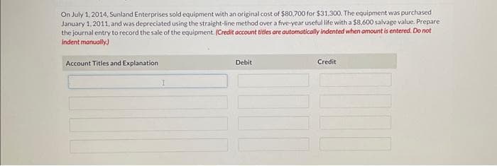 On July 1, 2014, Sunland Enterprises sold equipment with an original cost of $80,700 for $31,300. The equipment was purchased
January 1, 2011, and was depreciated using the straight-line method over a five-year useful life with a $8,600 salvage value. Prepare
the journal entry to record the sale of the equipment. (Credit account titles are automatically indented when amount is entered. Do not
indent manually.)
Account Titles and Explanation
Debit
Credit
III