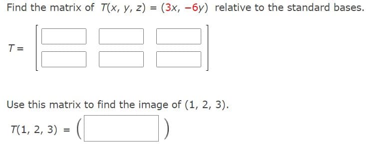 Find the matrix of T(x, y, z) = (3x, -6y) relative to the standard bases.
T =
Use this matrix to find the image of (1, 2, 3).
T(1, 2, 3) =
