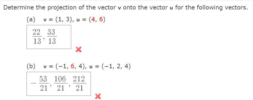 Determine the projection of the vector v onto the vector u for the following vectors.
(a)
v = (1, 3), u = (4, 6)
22 33
13' 13
(b)
v = (-1, 6, 4), u = (-1, 2, 4)
53 106 212
-
21' 21 ' 21
