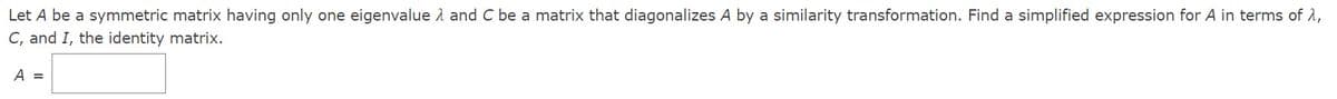 Let A be a symmetric matrix having only one eigenvalue 1 and C be a matrix that diagonalizes A by a similarity transformation. Find a simplified expression for A in terms of 2,
C, and I, the identity matrix.
A =
