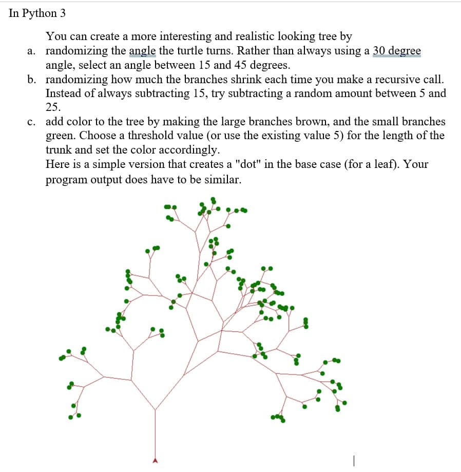 In Python 3
You can create a more interesting and realistic looking tree by
a. randomizing the angle the turtle turns. Rather than always using a 30 degree
angle, select an angle between 15 and 45 degrees.
b. randomizing how much the branches shrink each time you make a recursive call.
Instead of always subtracting 15, try subtracting a random amount between 5 and
25.
c. add color to the tree by making the large branches brown, and the small branches
green. Choose a threshold value (or use the existing value 5) for the length of the
trunk and set the color accordingly.
Here is a simple version that creates a "dot" in the base case (for a leaf). Your
program output does have to be similar.
