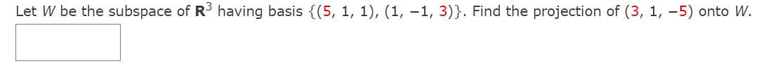 Let W be the subspace of R having basis {(5, 1, 1), (1, –1, 3)}. Find the projection of (3, 1, -5) onto W.
