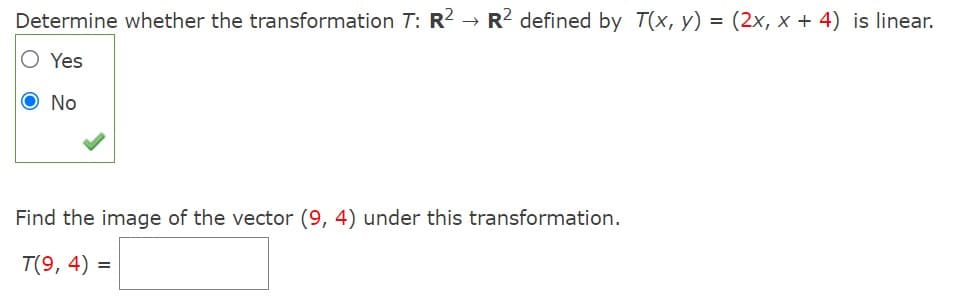 Determine whether the transformation T: R2 → R? defined by T(x, y) = (2x, x + 4) is linear.
O Yes
No
Find the image of the vector (9, 4) under this transformation.
T(9, 4) =
