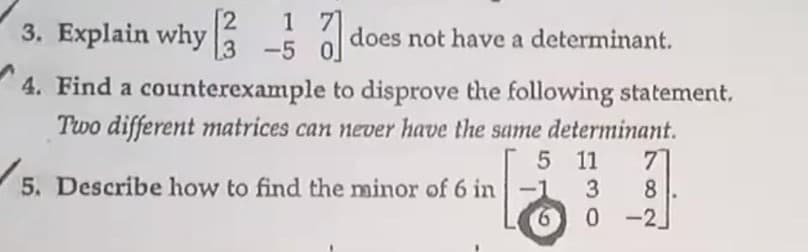 1
3. Explain why á
does not have a determinant.
[3 -5
4. Find a counterexample to disprove the following statement.
Two different matrices can never have the same determinant.
5 11
7
5. Describe how to find the minor of 6 in-1
8
6 0 -2
