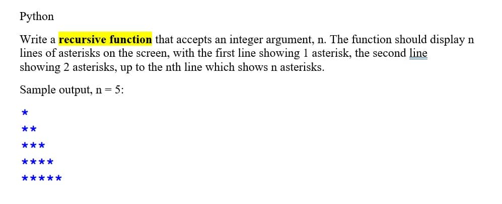 Python
Write a recursive function that accepts an integer argument, n. The function should display n
lines of asterisks on the screen, with the first line showing 1 asterisk, the second line
showing 2 asterisks, up to the nth line which shows n asterisks.
Sample output, n = 5:
*
**
***
****
*****
