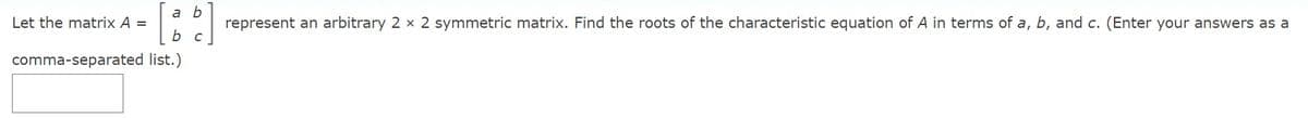 a b
Let the matrix A =
represent an arbitrary 2 x 2 symmetric matrix. Find the roots of the characteristic equation of A in terms of a, b, and c. (Enter your answers as a
b c
comma-separated list.)
