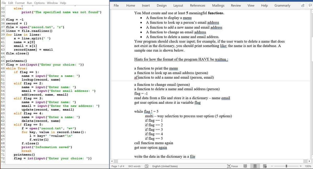 File Edit Format Run Options Window Help
File
Home
Insert
Design
Layout
References
Mailings
Review
View
Help
Grammarly
32
33
34
35 flag = -1
36 record = {}
37 file = open ("record.txt", "r")
38 lines = file.readlines ()
39 for line in lines:
40
41
42
else:
print ("The specified name was not found")
You Must create and use at least 5 meaningful functions.
A function to display a menu
A function to look up a person's email address
A function to add a new name and email address
A function to change an email address
A function to delete a name and email address.
x = line. split(" ")
name = x[0]
email = x[1]
record[name]
Your program should check user input; for example, if the user wants to delete a name that does
not exist in the dictionary, you should print something like: the name is not in the database. A
sample one run is shown below.
43
= email
44 file.close ()
45
46 printmenu ()
47 flag = int (input ("Enter your choice: "))
48 while True:
49
50
51
52
53
54
55
56
57
58
59
Hints for how the format of the program HAVE be written :
a function to print the menu
a function to look up an email address (person)
af unction to add a name and email (person, email)
if flag == 1:
name
input ("Enter a name: ")
lookup (record, name)
elif flag == 2:
name = input ("Enter name: ")
email = input ("Enter email address: ")
add (record, name, email)
elif flag == 3:
name = input ("Enter name: ")
email = input ("Enter the new address: ")
update (record, name, email)
elif flag == 4:
a function to change email (person)
a function to delete a name and email address (person)
flag = -1
read data from a file and store it in a dictionary – name email
get user option and store it in variable flag
-
while flag ! = 5
multi – way selection to process user option (5 options)
if flag
if flag
if flag
if flag
60
61
62
63
64
65
66
= input ("Enter a name: ")
name
== 1
delete (record, name)
elif flag == 5:
f = open ("record.txt", "w+")
for key, value in record.items () :
1 = key+" "+value+"\n"
f.write (1)
2
==
3
4
if flag
call function menu again
get user option again
==
67
68
f.close ()
69
print ("Information saved")
70
71
72
break
printmenu ()
flag = int (input ("Enter your choice: "))
write the data in the dictionary in a file
73
Page 1 of 4
843 words
English (United States)
D Focus
100%
