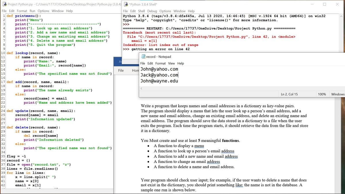 Project Python.py - C:/Users/17737/OneDrive/Desktop/Project Python.py (3.8.4)
*Python 3.8.4 Shell*
File Edit Format Run Options Window Help
1 def printmenu () :
File Edit Shell Debug Options Window Help
Python 3.8.4 (tags/v3.8.4:dfa645a, Jul 13 2020, 16:46:45) [MSC v.1924 64 bit (AMD64)] on win32
Type "help", "copyright", "credits" or "license () " for more information.
print ("Menu")
print ('
print ("1. Look up an email address")
print ("2. Add a new name and email address")
print ("3. Change an existing email address")
print ("4. Delete a name and email address")
print ("5. Quit the program")
--")
>>>
4
%=== RESTART: C:/Users/17737/OneDrive/Desktop/Project Python.py
Traceback (most recent call last):
File "C:/Users/17737/OneDrive/Desktop/Project Python.py", line 42, in <module>
email = x[1]
IndexError: list index out of range
>>> getting an error on line 42
9.
10 def lookup (record, name) :
11
12
record - Notepad
if name in record:
print ("Name : ", name)
print ("Email:", record[name])
File Edit Format View Help
13
Hom John@yahoo.com
Jack@yahoo.com
John@wayne.edu
14
else:
File
15
print ("The specified name was not found")
16
17 def add (record, name, email):
if name in record:
18
19
20
21
22
23
24 def update (record, name, email):
25
26
27
28 def delete (record, name) :
29
30
31
32
33
34
35 flag = -1
36 record = {}
37 file = open ("record.txt", "r")
38 lines = file.readlines ()
39 for line in lines:
print ("The name already exists")
else:
Ln 2, Col 15
100%
Windows
record[name] = email
print ("Name and address have been added")
Write a program that keeps names and email addresses in a dictionary as key-value pairs.
The program should display a menu that lets the user look up a person's email address, add a
new name and email address, change an existing email address, and delete an existing name and
email address. The program should save the data stored in a dictionary to a file when the user
exits the program. Each time the program starts, it should retrieve the data from the file and store
it in a dictionary.
record[name] = email
print ("Information updated")
if name in record:
del record[name]
print ("Information deleted")
You Must create and use at least 5 meaningful functions.
else:
A function to display a menu
A function to look up a person's email address
A function to add a new name and email address
A function to change an email address
A function to delete a name and email address.
print ("The specified name was not found")
40
41
x = line. split(" ")
name = x[0]
email = x[1]
Your program should check user input; for example, if the user wants to delete a name that does
not exist in the dictionary, you should print something like: the name is not in the database. A
sample one run is shown below.
42
是
