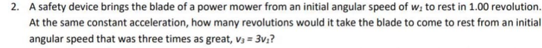 2. A safety device brings the blade of a power mower from an initial angular speed of wi to rest in 1.00 revolution.
At the same constant acceleration, how many revolutions would it take the blade to come to rest from an initial
angular speed that was three times as great, V3 = 3v1?
