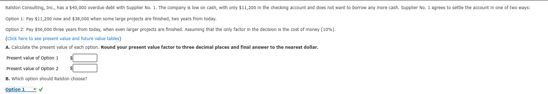 Ralston Consulting, Inc., has a $40,000 overdue debt with supplier No. 1. The company is low on cash, with only $11,200 in the checking account and does not want to borrow any more cash. Supplier No. 1 agrees to settle the account in one of two ways:
Option 1: Pay $11,200 now and $38,000 when some large projects are finished, two years from today.
Option 2: Pay $56,000 three years from today, when even larger projects are finished. Assuming that the only factor in the decision is the cost of money (10%).
(Click here to see present value and future value tables)
A. Calculate the present value of each option. Round your present value factor to three decimal places and final answer to the nearest dollar.
Present value of Option 1
$
Present value of Option 2
B. Which option should Ralston choose?
Option 1✔