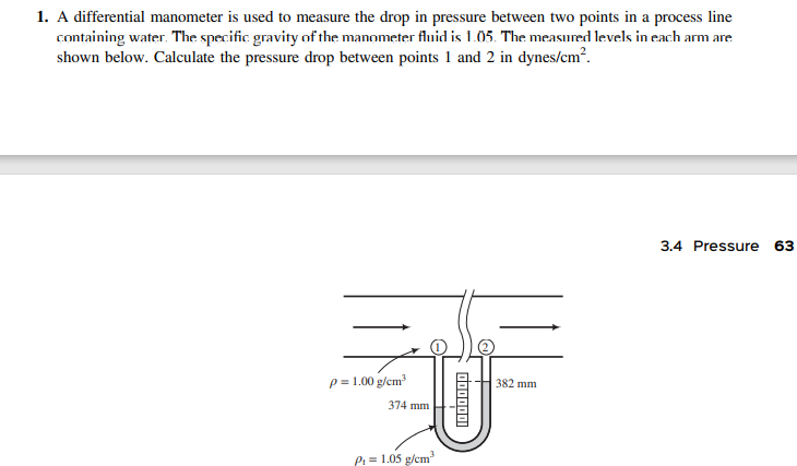 1. A differential manometer is used to measure the drop in pressure between two points in a process line
containing water. The specific gravity of the manometer fluid is 1.05. The measured levels in each arm are
shown below. Calculate the pressure drop between points 1 and 2 in dynes/cm?.
3.4 Pressure
63
p = 1.00 g/cm?
382 mm
374 mm
P = 1.05 g/cm"
