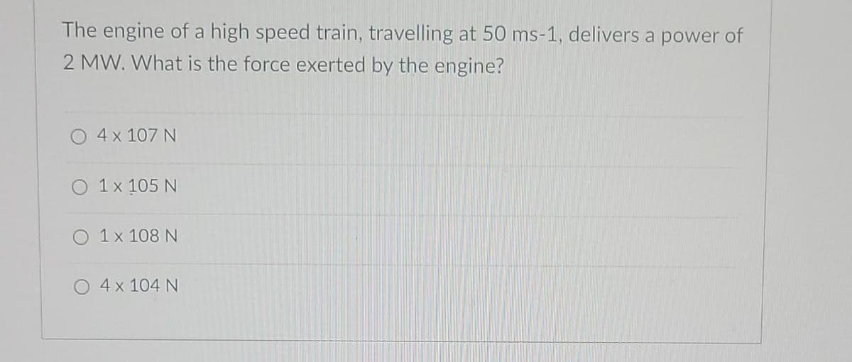 The engine of a high speed train, travelling at 50 ms-1, delivers a power of
2 MW. What is the force exerted by the engine?
O 4x 107 N
O 1x 105 N
1 x 108 N
O 4 x 104 N
