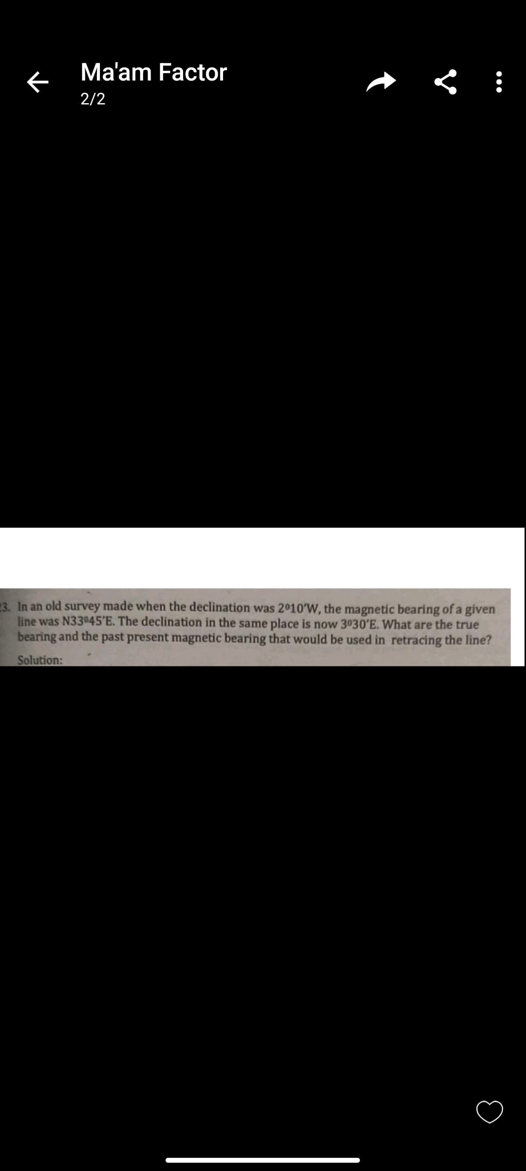 ←
Ma'am Factor
2/2
< :
3. In an old survey made when the declination was 2010'W, the magnetic bearing of a given
line was N33°45'E. The declination in the same place is now 3030'E. What are the true
bearing and the past present magnetic bearing that would be used in retracing the line?
Solution:
O