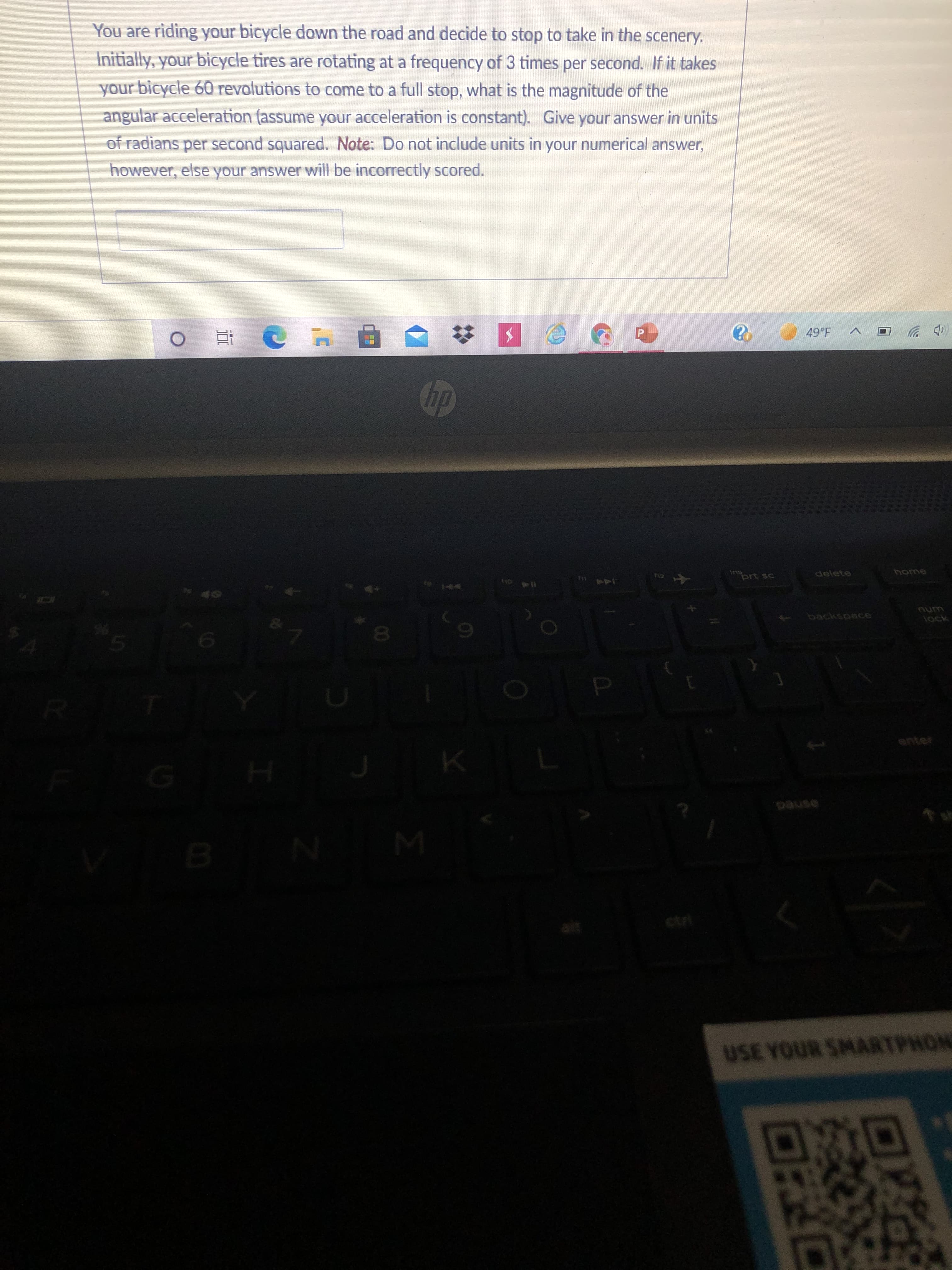 回RC
You are riding your bicycle down the road and decide to stop to take in the scenery.
Initially, your bicycle tires are rotating at a frequency of 3 times per second. If it takes
your bicycle 60 revolutions to come to a full stop, what is the magnitude of the
angular acceleration (assume your acceleration is constant).. Give your answer in units
of radians per second squared. Note: Do not include units in your numerical answer,
however, else your answer will be incorrectly scored.
五0
(ゆツ
prt sc
delete
812
144
num
backspace
tock
enter
ctri
USE YOUR SMARTPHON
