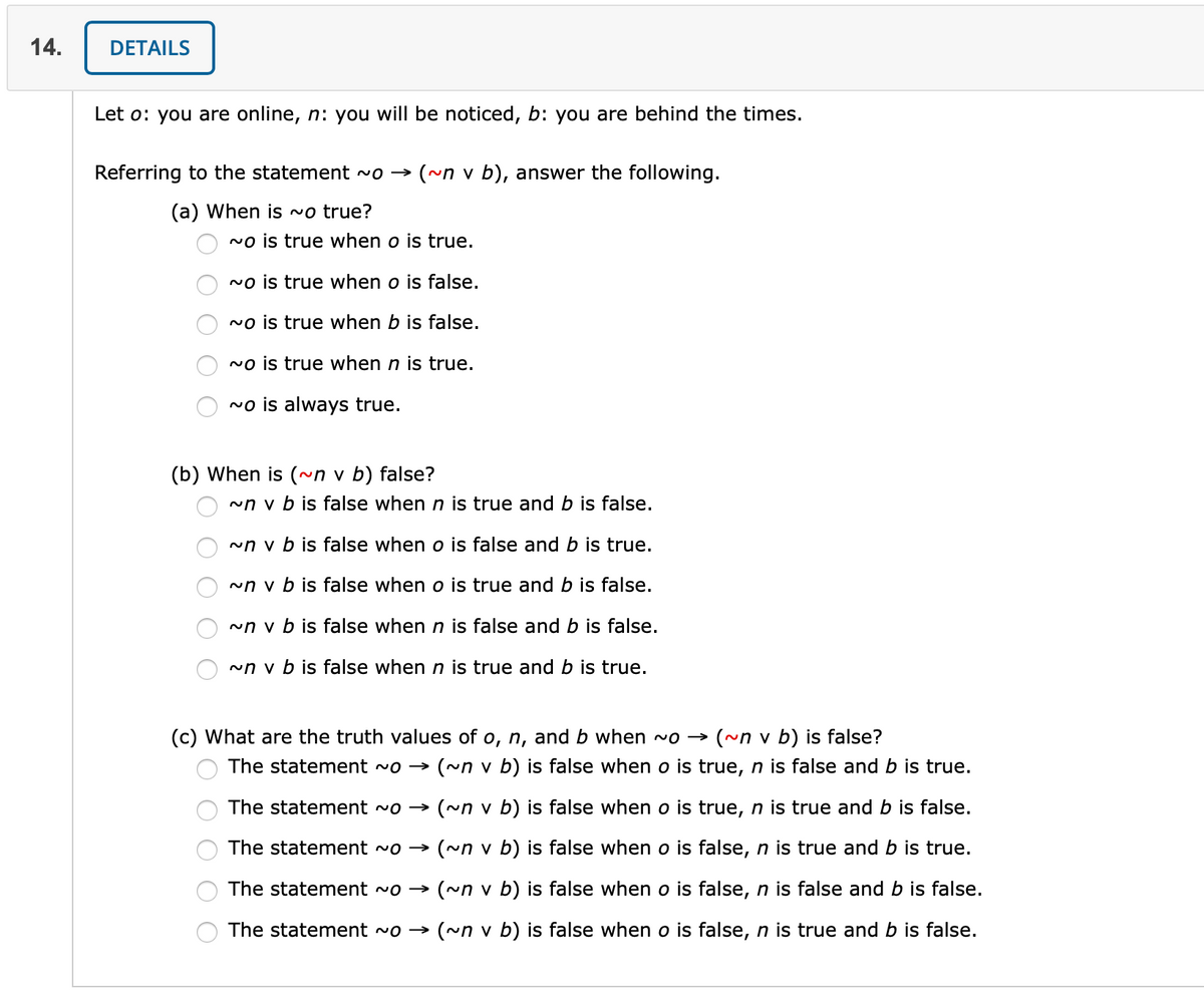 14.
DETAILS
Let o: you are online, n: you will be noticed, b: you are behind the times.
Referring to the statement ~o → (~n v b), answer the following.
(a) When is ~o true?
no is true when o is true.
No is true when o is false.
no is true when b is false.
no is true when n is true.
~o is always true.
(b) When is (~n v b) false?
~n v b is false when n is true and b is false.
~n v b is false when o is false and b is true.
~n v b is false when o is true and b is false.
~n v b is false when n is false and b is false.
~n v b is false when n is true and b is true.
(c) What are the truth values of o, n, and b when ~o →
(~n v b) is false?
The statement ~o →
(~n v b) is false when o is true, n is false and b is true.
The statement vo → (~n v b) is false when o is true, n is true and b is false.
The statement ~o → (~n v b) is false when o is false, n is true and b is true.
The statement ~o →
(~n v b) is false when o is false, n is false and b is false.
The statement ~o → (~n v b) is false when o is false, n is true and b is false.
O O O O O
